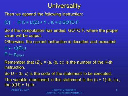 October 27, 2009Theory of Computation Lecture 12: A Universal Program IV 1Universality Then we append the following instruction: [C]IF K = Lt(Z) + 1 