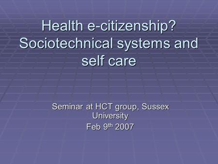 Health e-citizenship? Sociotechnical systems and self care Seminar at HCT group, Sussex University Feb 9 th 2007.