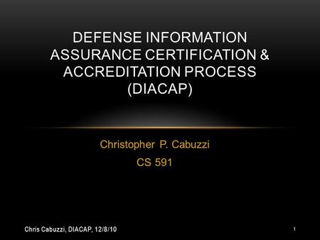 Christopher P. Cabuzzi CS 591 DEFENSE INFORMATION ASSURANCE CERTIFICATION & ACCREDITATION PROCESS (DIACAP) Chris Cabuzzi, DIACAP, 12/8/10 1.