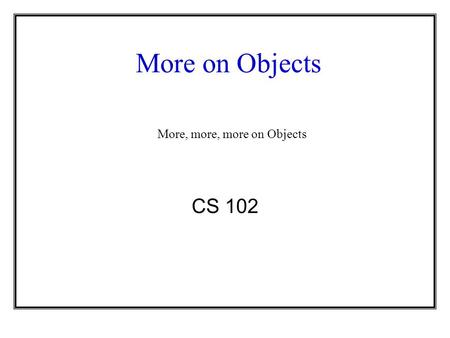 More on Objects CS 102 More, more, more on Objects.