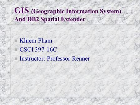 GIS (Geographic Information System) And DB2 Spatial Extender n Khiem Pham n CSCI 397-16C n Instructor: Professor Renner.