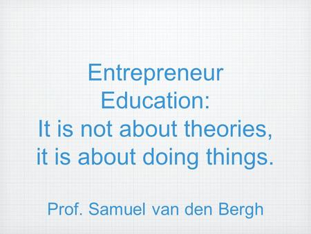 Entrepreneur Education: It is not about theories, it is about doing things. Prof. Samuel van den Bergh.