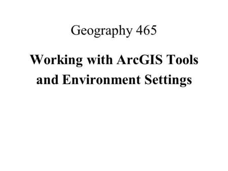 Geography 465 Working with ArcGIS Tools and Environment Settings.