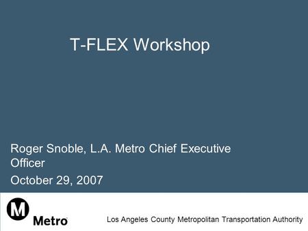 T-FLEX Workshop Roger Snoble, L.A. Metro Chief Executive Officer October 29, 2007 Los Angeles County Metropolitan Transportation Authority.