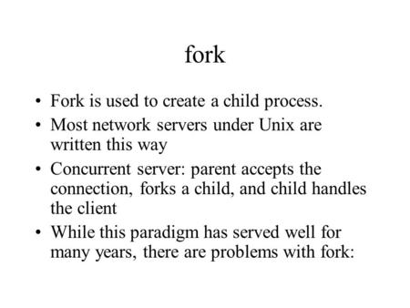 Fork Fork is used to create a child process. Most network servers under Unix are written this way Concurrent server: parent accepts the connection, forks.