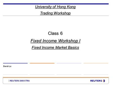 REUTERS 3000 XTRA University of Hong Kong Trading Workshop David Lo Class 6 Fixed Income Workshop I Fixed Income Market Basics.