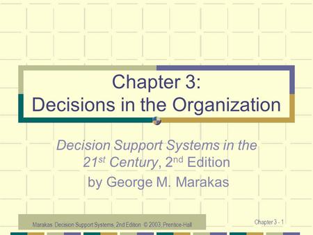 Marakas: Decision Support Systems, 2nd Edition © 2003, Prentice-Hall Chapter 3 - 1 Chapter 3: Decisions in the Organization Decision Support Systems in.