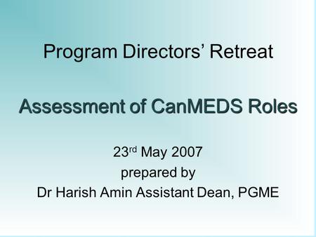 Program Directors’ Retreat Assessment of CanMEDS Roles 23 rd May 2007 prepared by Dr Harish Amin Assistant Dean, PGME.