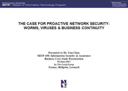 THE CASE FOR PROACTIVE NETWORK SECURITY: WORMS, VIRUSES & BUSINESS CONTINUITY Presented to Dr. Yan Chen MITP 458- Information Security & Assurance Business.