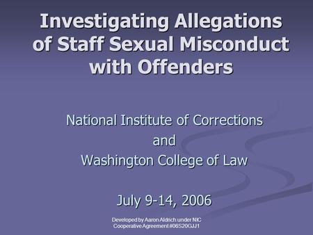 Developed by Aaron Aldrich under NIC Cooperative Agreement #06S20GJJ1 Investigating Allegations of Staff Sexual Misconduct with Offenders National Institute.