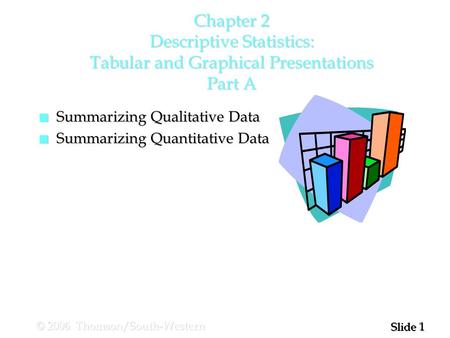 1 1 Slide © 2006 Thomson/South-Western Chapter 2 Descriptive Statistics: Tabular and Graphical Presentations Part A n Summarizing Qualitative Data n Summarizing.