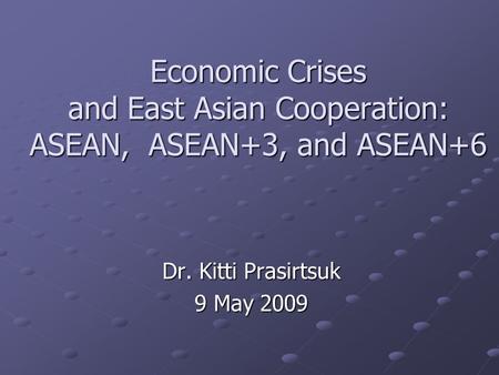 Economic Crises and East Asian Cooperation: ASEAN, ASEAN+3, and ASEAN+6 Dr. Kitti Prasirtsuk 9 May 2009.