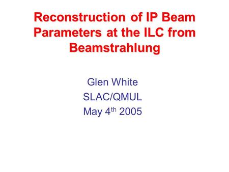 Reconstruction of IP Beam Parameters at the ILC from Beamstrahlung Glen White SLAC/QMUL May 4 th 2005.
