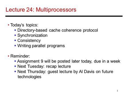 1 Lecture 24: Multiprocessors Today’s topics:  Directory-based cache coherence protocol  Synchronization  Consistency  Writing parallel programs Reminder: