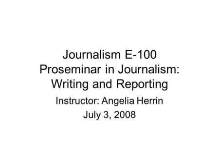 Journalism E-100 Proseminar in Journalism: Writing and Reporting Instructor: Angelia Herrin July 3, 2008.