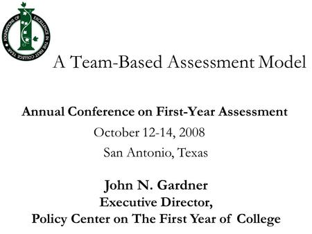 A Team-Based Assessment Model Annual Conference on First-Year Assessment October 12-14, 2008 San Antonio, Texas John N. Gardner Executive Director, Policy.