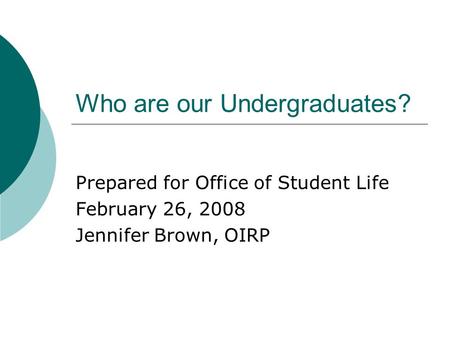 Who are our Undergraduates? Prepared for Office of Student Life February 26, 2008 Jennifer Brown, OIRP.