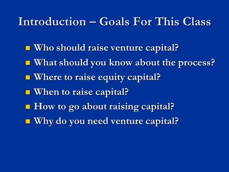 Introduction – Goals For This Class Who should raise venture capital? Who should raise venture capital? What should you know about the process? What should.