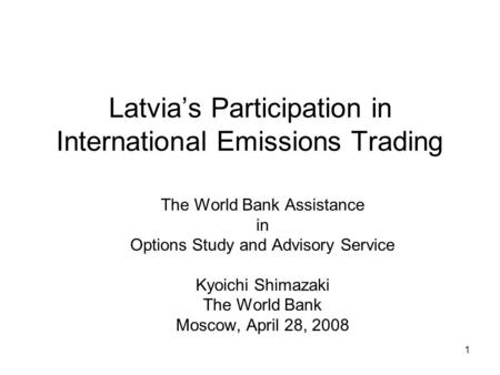 1 Latvia’s Participation in International Emissions Trading The World Bank Assistance in Options Study and Advisory Service Kyoichi Shimazaki The World.