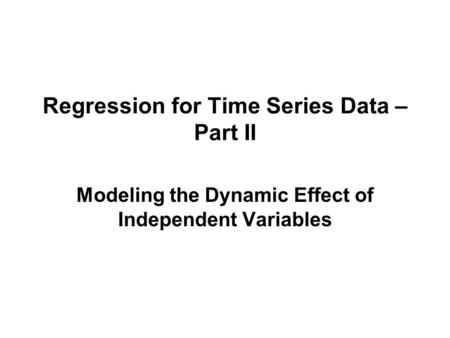 Regression for Time Series Data – Part II Modeling the Dynamic Effect of Independent Variables.