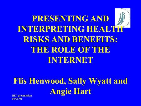 IHT presentation 08/05/01 PRESENTING AND INTERPRETING HEALTH RISKS AND BENEFITS: THE ROLE OF THE INTERNET Flis Henwood, Sally Wyatt and Angie Hart.