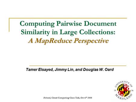 ISchool, Cloud Computing Class Talk, Oct 6 th 20081 Computing Pairwise Document Similarity in Large Collections: A MapReduce Perspective Tamer Elsayed,