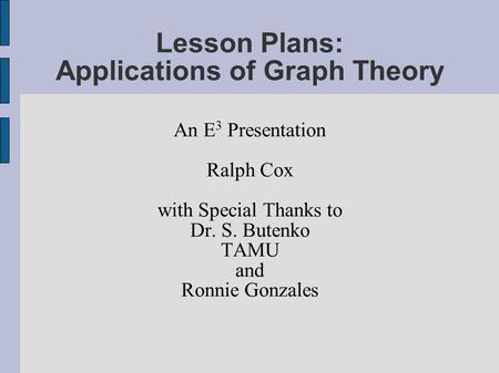 Lesson Plans: Applications of Graph Theory An E 3 Presentation Ralph Cox with Special Thanks to Dr. S. Butenko TAMU and Ronnie Gonzales.