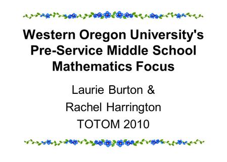 Western Oregon University's Pre-Service Middle School Mathematics Focus Laurie Burton & Rachel Harrington TOTOM 2010.