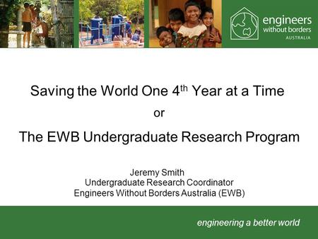 Engineering a better world Saving the World One 4 th Year at a Time Jeremy Smith or The EWB Undergraduate Research Program Undergraduate Research Coordinator.