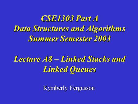 Kymberly Fergusson CSE1303 Part A Data Structures and Algorithms Summer Semester 2003 Lecture A8 – Linked Stacks and Linked Queues.