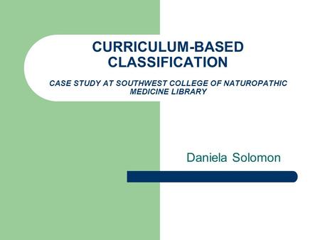 CURRICULUM-BASED CLASSIFICATION CASE STUDY AT SOUTHWEST COLLEGE OF NATUROPATHIC MEDICINE LIBRARY Daniela Solomon.