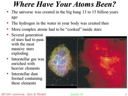 ISP 205 - Astronomy Gary D. Westfall1Lecture 35 Where Have Your Atoms Been? The universe was created in the big bang 13 to 15 billion years ago The hydrogen.