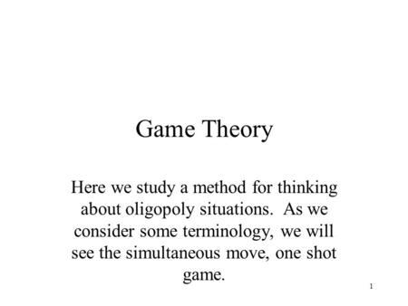 Game Theory Here we study a method for thinking about oligopoly situations. As we consider some terminology, we will see the simultaneous move, one shot.