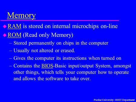 Purdue University - RHIT Department Memory u RAM is stored on internal microchips on-line RAM u ROM (Read only Memory) ROM –Stored permanently on chips.
