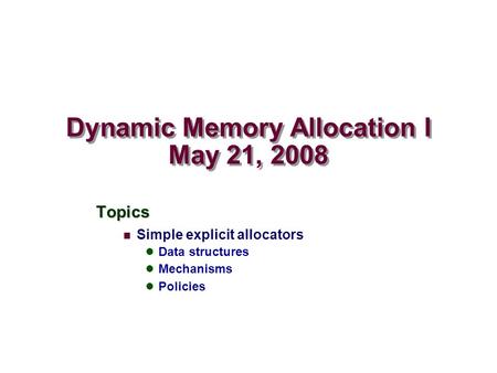 Dynamic Memory Allocation I May 21, 2008 Topics Simple explicit allocators Data structures Mechanisms Policies.