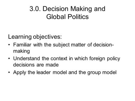 3.0. Decision Making and Global Politics Learning objectives: Familiar with the subject matter of decision- making Understand the context in which foreign.