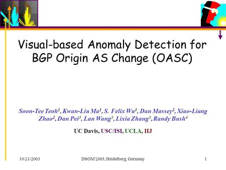 10/21/2003DSOM'2003, Heidelberg, Germany1 Visual-based Anomaly Detection for BGP Origin AS Change (OASC) Soon-Tee Teoh 1, Kwan-Liu Ma 1, S. Felix Wu 1,
