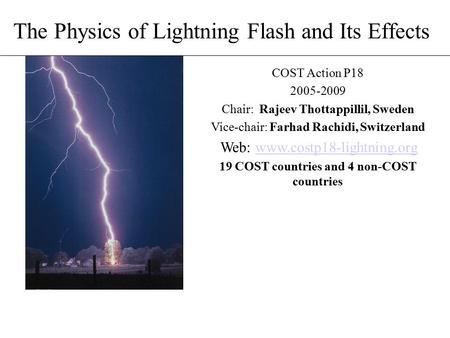 The Physics of Lightning Flash and Its Effects COST Action P18 2005-2009 Chair: Rajeev Thottappillil, Sweden Vice-chair: Farhad Rachidi, Switzerland Web: