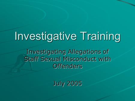 Investigative Training Investigating Allegations of Staff Sexual Misconduct with Offenders July 2005.