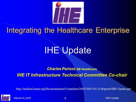 March 30, 2005IHE Update 1 Integrating the Healthcare Enterprise IHE Update Charles Parisot, GE Healthcare IHE IT Infrastructure Technical Committee Co-chair.