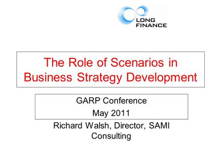 The Role of Scenarios in Business Strategy Development GARP Conference May 2011 Richard Walsh, Director, SAMI Consulting.