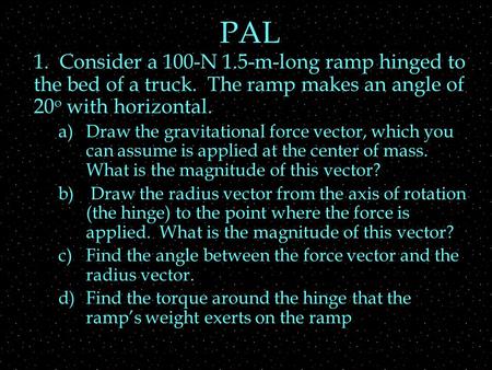 PAL 1. Consider a 100-N 1.5-m-long ramp hinged to the bed of a truck. The ramp makes an angle of 20 o with horizontal. a)Draw the gravitational force vector,