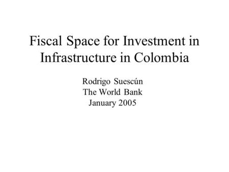Fiscal Space for Investment in Infrastructure in Colombia Rodrigo Suescún The World Bank January 2005.