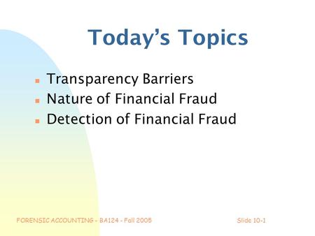 FORENSIC ACCOUNTING - BA124 - Fall 2005Slide 10-1 Today’s Topics n Transparency Barriers n Nature of Financial Fraud n Detection of Financial Fraud.