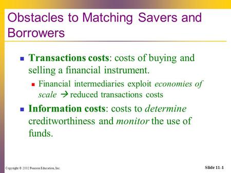 Copyright © 2002 Pearson Education, Inc. Slide 11-1 Obstacles to Matching Savers and Borrowers Transactions costs: costs of buying and selling a financial.