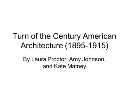 Turn of the Century American Architecture (1895-1915) By Laura Proctor, Amy Johnson, and Kate Matney.