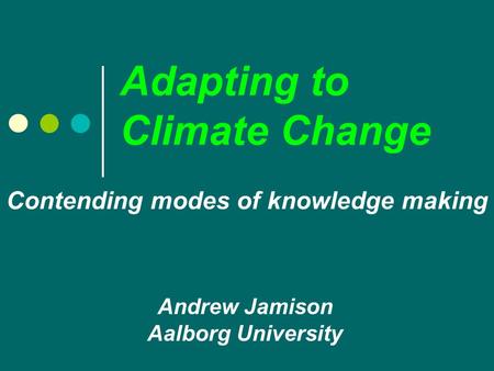 Adapting to Climate Change Andrew Jamison Aalborg University Contending modes of knowledge making.