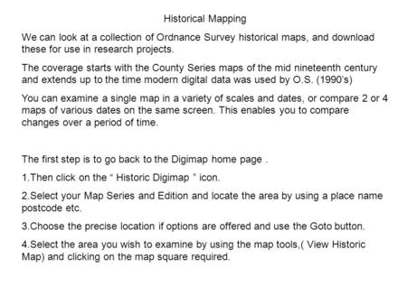 Historical Mapping We can look at a collection of Ordnance Survey historical maps, and download these for use in research projects. The coverage starts.