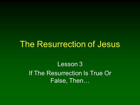 The Resurrection of Jesus Lesson 3 If The Resurrection Is True Or False, Then…