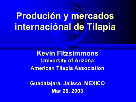Produción y mercados internaciónal de Tilapia Kevin Fitzsimmons University of Arizona American Tilapia Association Guadalajara, Jalisco, MEXICO Mar 20,